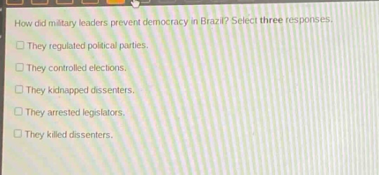 how did military leaders prevent democracy in brazil? select three responses. they regulated political parties. they controlled elections. they kidnapped dissenters. they arrested legislators. they killed dissenters.