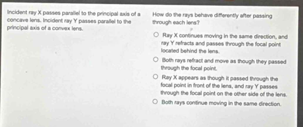 incident ray x passes parallel to the principal axis of a concave lens. incident ray y passes parallel to the principal axis of a convex lens. how do the rays behave differently after passing through each lens? ray x continues moving in the same direction, and ray y refracts and passes through the focal point located behind the lens. both rays refract and move as though they passed through the focal point. ray x appears as though it passed through the focal point in front of the lens, and ray y passes through the focal point on the other side of the lens. both rays continue moving in the same direction.