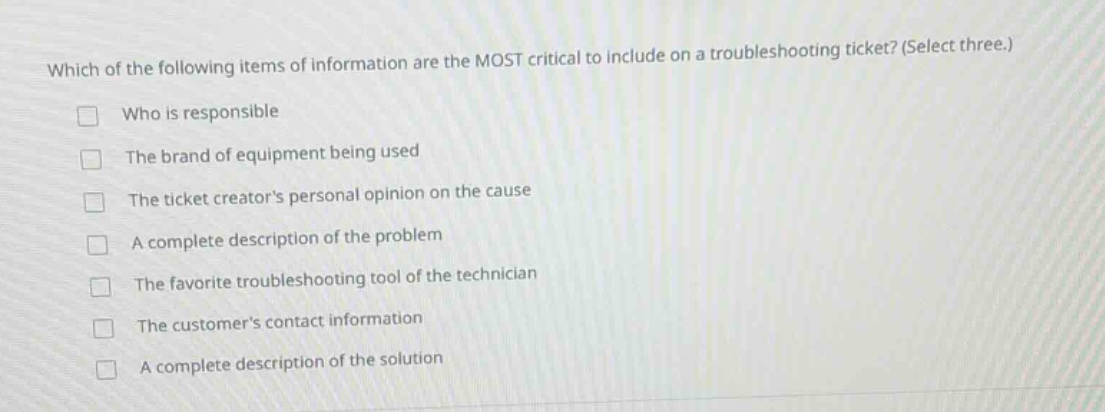 which of the following items of information are the most critical to include on a troubleshooting ticket? (select three.) who is responsible the brand of equipment being used the ticket creators personal opinion on the cause a complete description of the problem the favorite troubleshooting tool of the technician the customers contact information a complete description of the solution