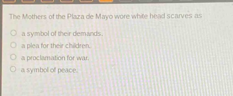 the mothers of the plaza de mayo wore white head scarves as\no a symbol of their demands.\no a plea for their children.\no a proclamation for war.\no a symbol of peace.