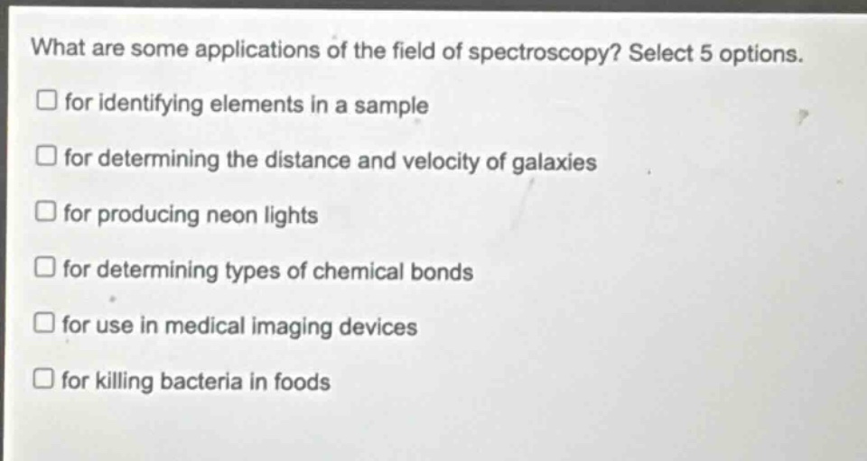 what are some applications of the field of spectroscopy? select 5 options. for identifying elements in a sample for determining the distance and velocity of galaxies for producing neon lights for determining types of chemical bonds for use in medical imaging devices for killing bacteria in foods
