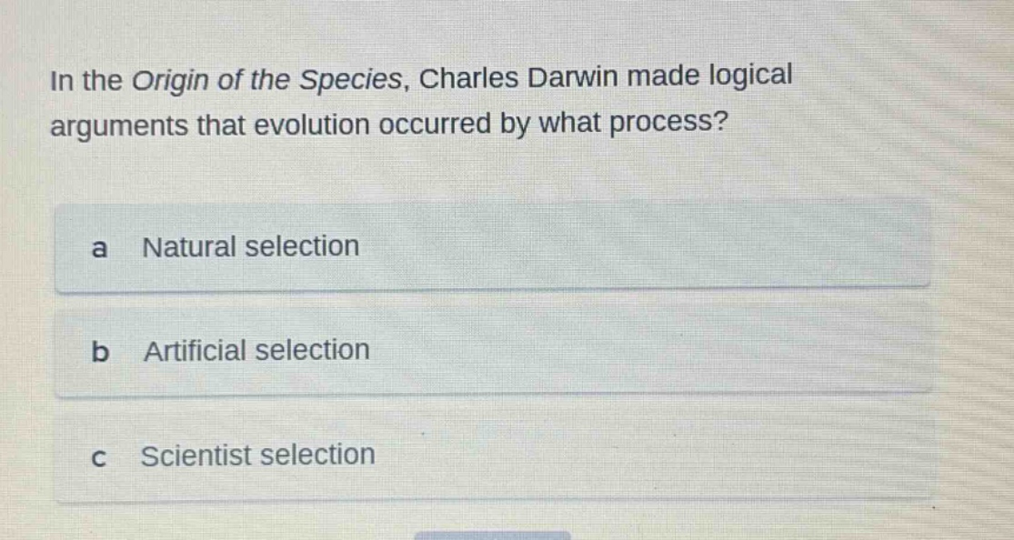 in the origin of the species, charles darwin made logical arguments that evolution occurred by what process?\na natural selection\nb artificial selection\nc scientist selection