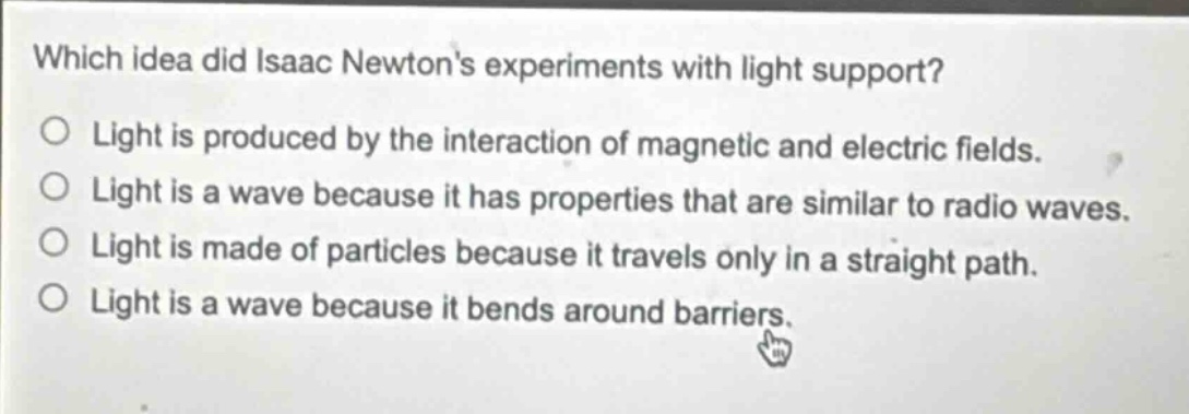 which idea did isaac newtons experiments with light support?\no light is produced by the interaction of magnetic and electric fields.\no light is a wave because it has properties that are similar to radio waves.\no light is made of particles because it travels only in a straight path.\no light is a wave because it bends around barriers.