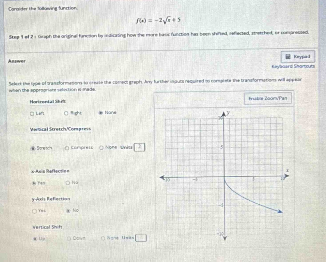consider the following function. f(x)=-2√x + 5 step 1 of 2: graph the original function by indicating how the more basic function has been shifted, reflected, stretched, or compressed. answer select the type of transformations to create the correct graph. any further inputs required to complete the transformations will appear when the appropriate selection is made. horizontal shift left right none vertical stretch/compress stretch compress none units 2 x - axis reflection yes no y - axis reflection yes no vertical shift up down none units