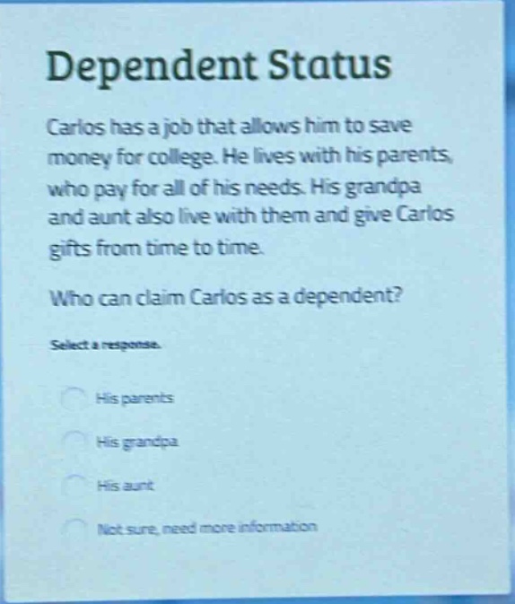 dependent status\ncarlos has a job that allows him to save money for college. he lives with his parents, who pay for all of his needs. his grandpa and aunt also live with them and give carlos gifts from time to time.\nwho can claim carlos as a dependent?\nselect a response.\nhis parents\nhis grandpa\nhis aunt\nnot sure, need more information