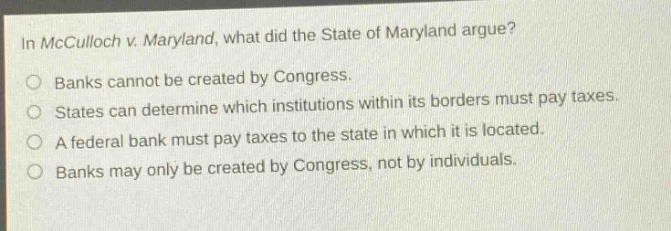 in mcculloch v. maryland, what did the state of maryland argue?\no banks cannot be created by congress.\no states can determine which institutions within its borders must pay taxes.\no a federal bank must pay taxes to the state in which it is located.\no banks may only be created by congress, not by individuals.