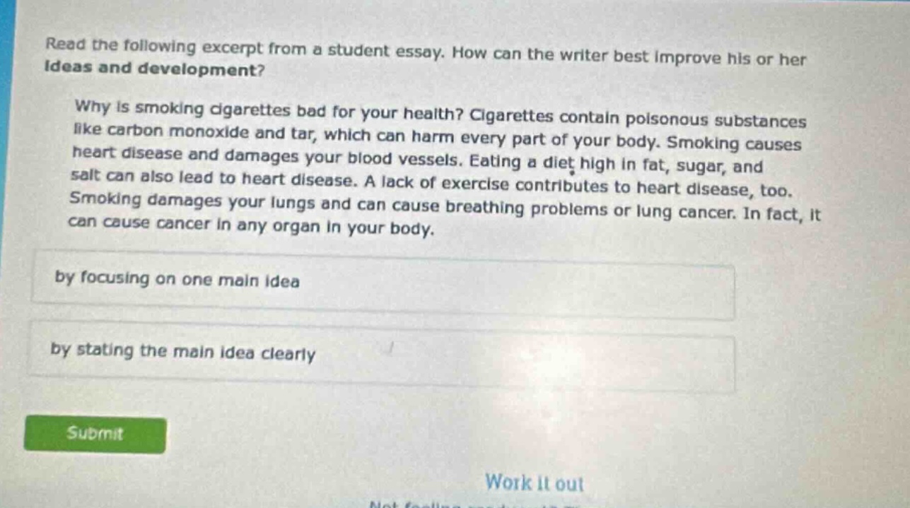 read the following excerpt from a student essay. how can the writer best improve his or her ideas and development? why is smoking cigarettes bad for your health? cigarettes contain poisonous substances like carbon monoxide and tar, which can harm every part of your body. smoking causes heart disease and damages your blood vessels. eating a diet high in fat, sugar, and salt can also lead to heart disease. a lack of exercise contributes to heart disease, too. smoking damages your lungs and can cause breathing problems or lung cancer. in fact, it can cause cancer in any organ in your body. by focusing on one main idea by stating the main idea clearly