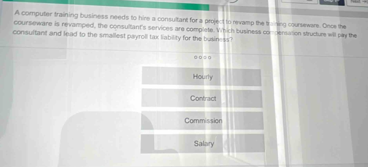 a computer training business needs to hire a consultant for a project to revamp the training courseware. once the courseware is revamped, the consultants services are complete. which business compensation structure will pay the consultant and lead to the smallest payroll tax liability for the business? hourly contract commission salary