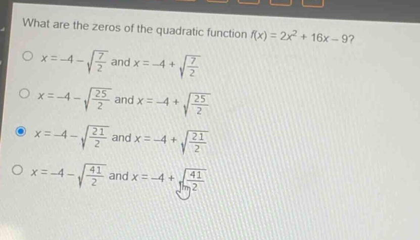 what are the zeros of the quadratic function f(x) = 2x² + 16x - 9?\no x=-4 - √(7/2) and x=-4 + √(7/2)\no x=-4 - √(25/2) and x=-4 + √(25/2)\no x=-4 - √(21/2) and x=-4 + √(21/2)\no x=-4 - √(41/2) and x=-4 + √(41/2)