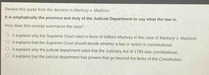 review this quote from the decision in marbury v. madison. it is emphatically the province and duty of the judicial department to say what the law is. how does this excerpt summarize the case? it explains why the supreme court ruled in favor of william marbury in the case of marbury v. madison. it explains that the supreme court should decide whether a law or action is constitutional. it explains why the judicial department ruled that the judiciary act of 1789 was constitutional. it explains that the judicial department has powers that go beyond the limits of the constitution.