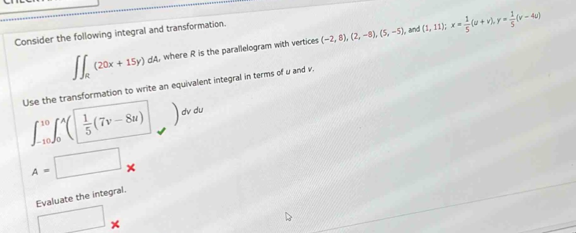 consider the following integral and transformation. ∬_r (20x + 15y) da, where r is the parallelogram with vertices (-2, 8), (2, -8), (5, -5), and (1, 11); x = 1/5(u + v), y = 1/5(v - 4u). use the transformation to write an equivalent integral in terms of u and v. ∫_-10^10 ∫_0^a( 1/5(7v - 8u) ) dv du. a = evaluate the integral.