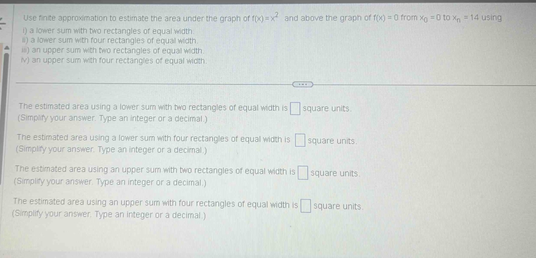 use finite approximation to estimate the area under the graph of f(x)=x² and above the graph of f(x)=0 from x₀ = 0 to xₙ = 14 using i) a lower sum with two rectangles of equal width. ii) a lower sum with four rectangles of equal width. iii) an upper sum with two rectangles of equal width. iv) an upper sum with four rectangles of equal width. the estimated area using a lower sum with two rectangles of equal width is square units. (simplify your answer. type an integer or a decimal.) the estimated area using a lower sum with four rectangles of equal width is square units. (simplify your answer. type an integer or a decimal.) the estimated area using an upper sum with two rectangles of equal width is square units. (simplify your answer. type an integer or a decimal.) the estimated area using an upper sum with four rectangles of equal width is square units. (simplify your answer. type an integer or a decimal.)