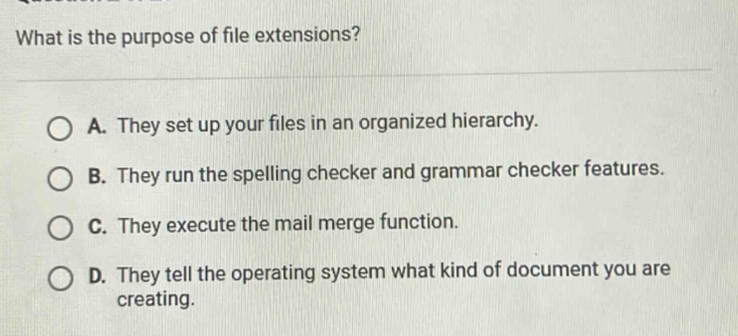 what is the purpose of file extensions?\n\na. they set up your files in an organized hierarchy.\n\nb. they run the spelling checker and grammar checker features.\n\nc. they execute the mail merge function.\n\nd. they tell the operating system what kind of document you are creating.