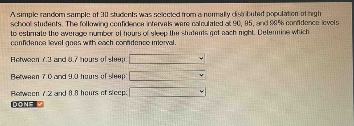 a simple random sample of 30 students was selected from a normally distributed population of high school students. the following confidence intervals were calculated at 90, 95, and 99% confidence levels to estimate the average number of hours of sleep the students got each night. determine which confidence level goes with each confidence interval. between 7.3 and 8.7 hours of sleep: between 7.0 and 9.0 hours of sleep: between 7.2 and 8.8 hours of sleep: done