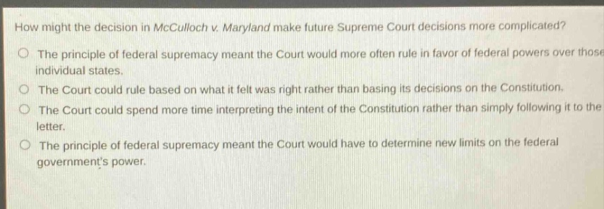 how might the decision in mcculloch v. maryland make future supreme court decisions more complicated?\nthe principle of federal supremacy meant the court would more often rule in favor of federal powers over those of individual states.\nthe court could rule based on what it felt was right rather than basing its decisions on the constitution.\nthe court could spend more time interpreting the intent of the constitution rather than simply following it to the letter.\nthe principle of federal supremacy meant the court would have to determine new limits on the federal governments power.