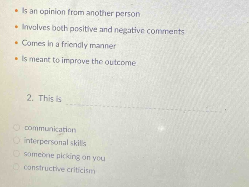 is an opinion from another person\ninvolves both positive and negative comments\ncomes in a friendly manner\nis meant to improve the outcome\n2. this is\ncommunication\ninterpersonal skills\nsomeone picking on you\nconstructive criticism
