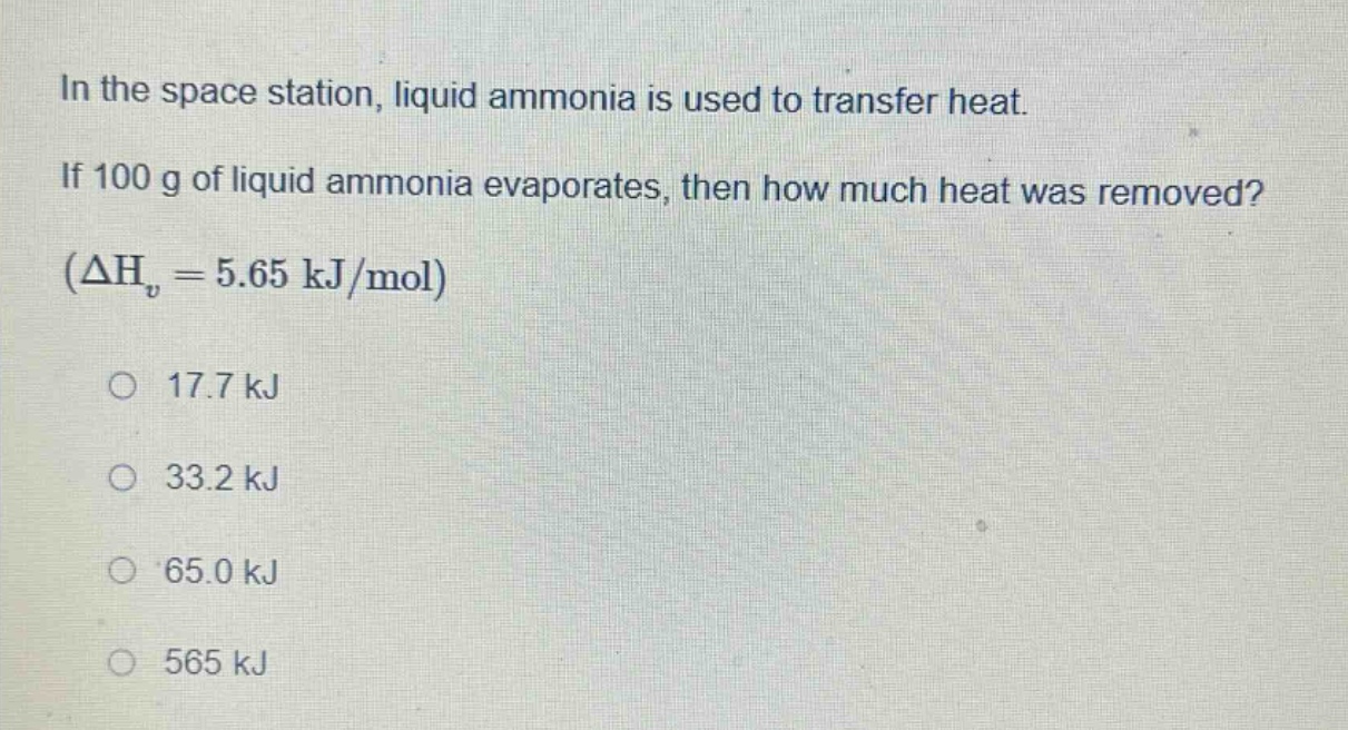 in the space station, liquid ammonia is used to transfer heat. if 100 g of liquid ammonia evaporates, then how much heat was removed? (δhᵥ = 5.65 kj/mol) 17.7 kj 33.2 kj 65.0 kj 565 kj