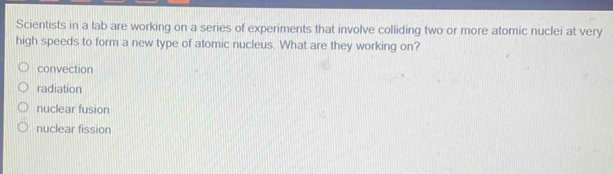 scientists in a lab are working on a series of experiments that involve colliding two or more atomic nuclei at very high speeds to form a new type of atomic nucleus. what are they working on? convection radiation nuclear fusion nuclear fission