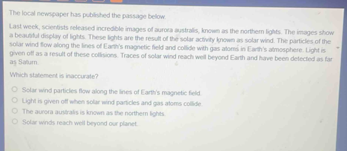 the local newspaper has published the passage below. last week, scientists released incredible images of aurora australis, known as the northern lights. the images show a beautiful display of lights. these lights are the result of the solar activity known as solar wind. the particles of the solar wind flow along the lines of earths magnetic field and collide with gas atoms in earths atmosphere. light is given off as a result of these collisions. traces of solar wind reach well beyond earth and have been detected as far as saturn. which statement is inaccurate? solar wind particles flow along the lines of earths magnetic field. light is given off when solar wind particles and gas atoms collide. the aurora australis is known as the northern lights. solar winds reach well beyond our planet.
