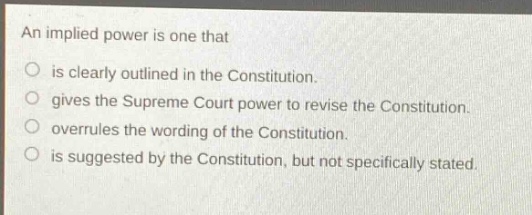 an implied power is one that\nis clearly outlined in the constitution.\ngives the supreme court power to revise the constitution.\noverrules the wording of the constitution.\nis suggested by the constitution, but not specifically stated.