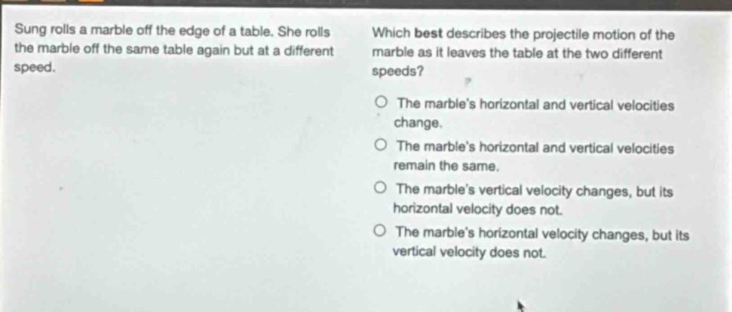 sung rolls a marble off the edge of a table. she rolls the marble off the same table again but at a different speed. which best describes the projectile motion of the marble as it leaves the table at the two different speeds? the marbles horizontal and vertical velocities change. the marbles horizontal and vertical velocities remain the same. the marbles vertical velocity changes, but its horizontal velocity does not. the marbles horizontal velocity changes, but its vertical velocity does not.