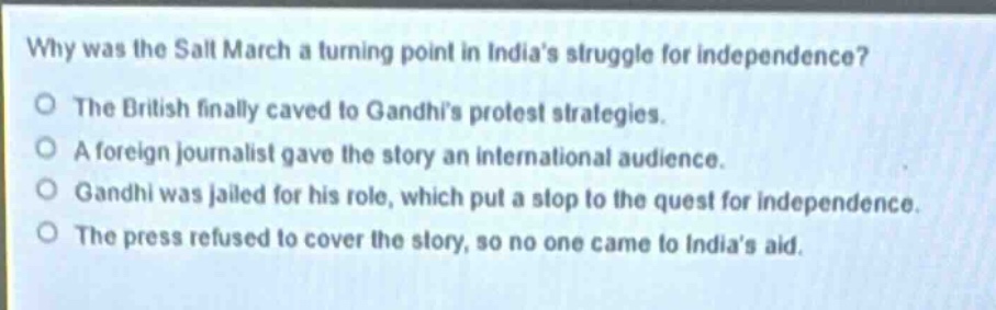 why was the salt march a turning point in indias struggle for independence?\nthe british finally caved to gandhis protest strategies.\na foreign journalist gave the story an international audience.\ngandhi was jailed for his role, which put a stop to the quest for independence.\nthe press refused to cover the story, so no one came to indias aid.