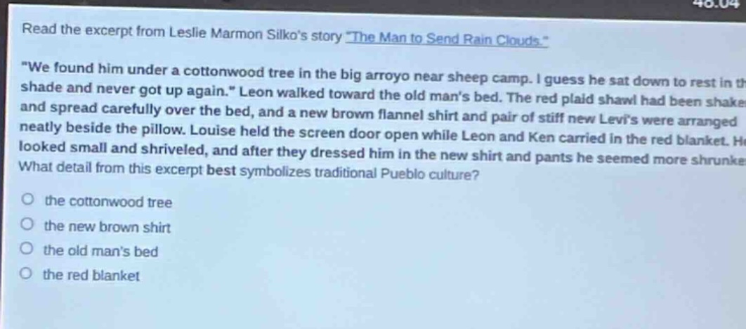 read the excerpt from leslie marmon silkos story \the man to send rain clouds.\ \we found him under a cottonwood tree in the big arroyo near sheep camp. i guess he sat down to rest in the shade and never got up again.\ leon walked toward the old mans bed. the red plaid shawl had been shaken and spread carefully over the bed, and a new brown flannel shirt and pair of stiff new levis were arranged neatly beside the pillow. louise held the screen door open while leon and ken carried in the red blanket. he looked small and shriveled, and after they dressed him in the new shirt and pants he seemed more shrunken. what detail from this excerpt best symbolizes traditional pueblo culture? the cottonwood tree the new brown shirt the old mans bed the red blanket