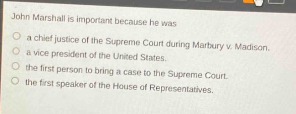 john marshall is important because he was\na chief justice of the supreme court during marbury v. madison.\na vice president of the united states.\nthe first person to bring a case to the supreme court.\nthe first speaker of the house of representatives.