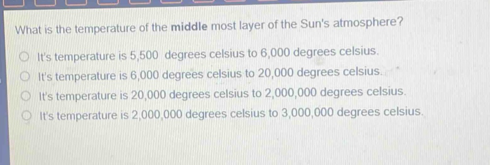 what is the temperature of the middle most layer of the suns atmosphere? its temperature is 5,500 degrees celsius to 6,000 degrees celsius. its temperature is 6,000 degrees celsius to 20,000 degrees celsius. its temperature is 20,000 degrees celsius to 2,000,000 degrees celsius. its temperature is 2,000,000 degrees celsius to 3,000,000 degrees celsius.
