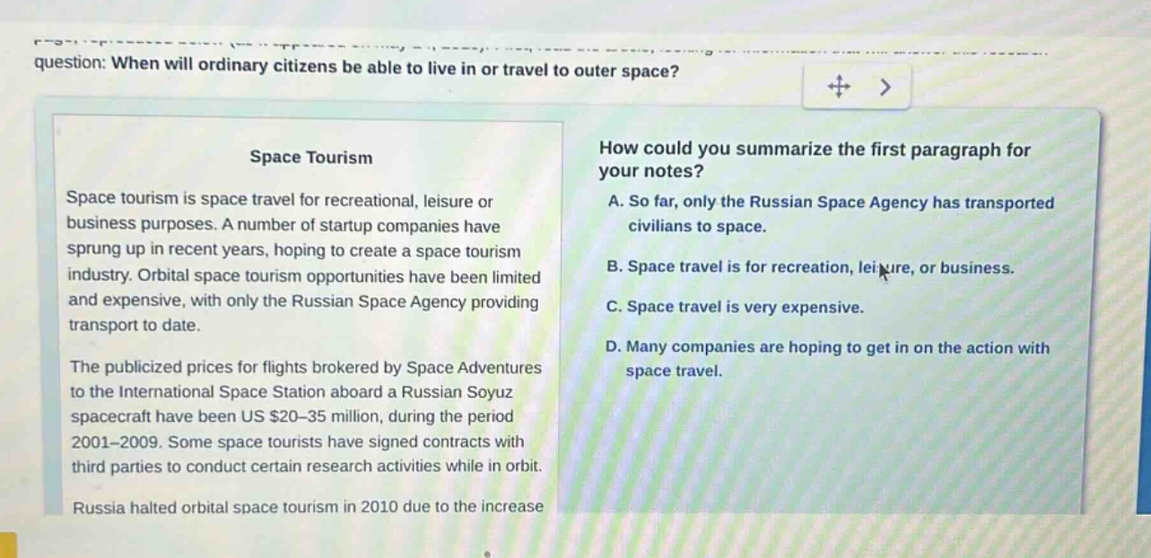 question: when will ordinary citizens be able to live in or travel to outer space? space tourism space tourism is space travel for recreational, leisure or business purposes. a number of startup companies have sprung up in recent years, hoping to create a space tourism industry. orbital space tourism opportunities have been limited and expensive, with only the russian space agency providing transport to date. the publicized prices for flights brokered by space adventures to the international space station aboard a russian soyuz spacecraft have been us $20 - 35 million, during the period 2001 - 2009. some space tourists have signed contracts with third parties to conduct certain research activities while in orbit. russia halted orbital space tourism in 2010 due to the increase how could you summarize the first paragraph for your notes? a. so far, only the russian space agency has transported civilians to space. b. space travel is for recreation, leisure, or business. c. space travel is very expensive. d. many companies are hoping to get in on the action with space travel.