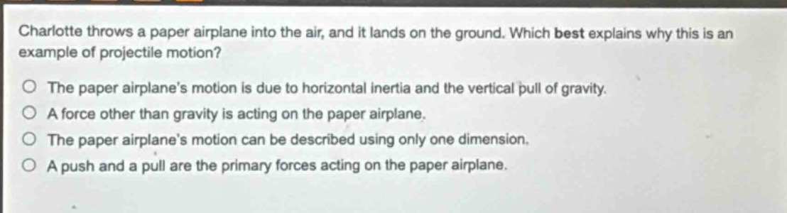 charlotte throws a paper airplane into the air, and it lands on the ground. which best explains why this is an example of projectile motion? the paper airplanes motion is due to horizontal inertia and the vertical pull of gravity. a force other than gravity is acting on the paper airplane. the paper airplanes motion can be described using only one dimension. a push and a pull are the primary forces acting on the paper airplane.