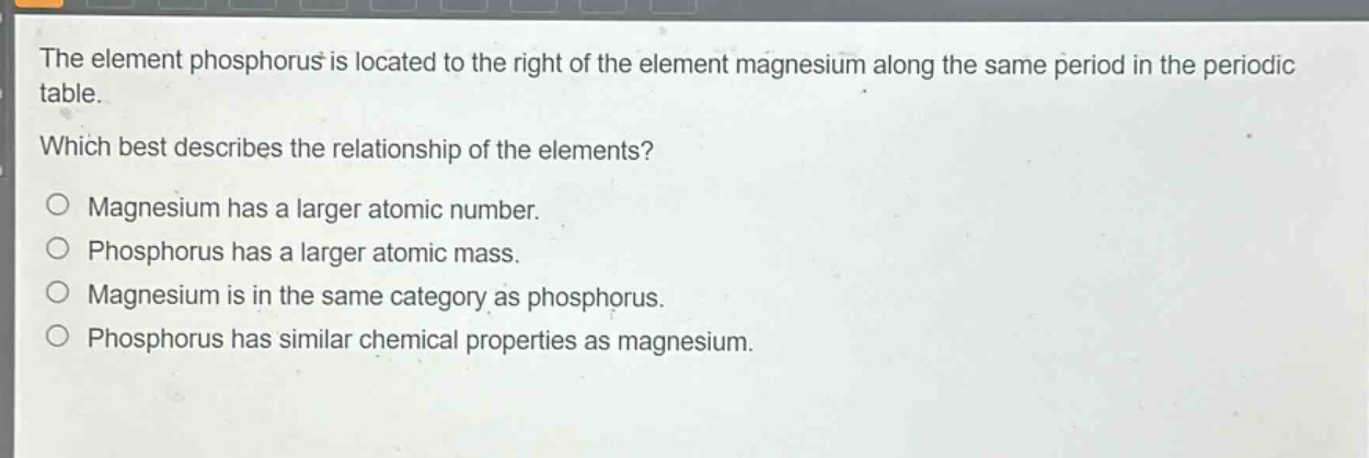 the element phosphorus is located to the right of the element magnesium along the same period in the periodic table. which best describes the relationship of the elements? magnesium has a larger atomic number. phosphorus has a larger atomic mass. magnesium is in the same category as phosphorus. phosphorus has similar chemical properties as magnesium.