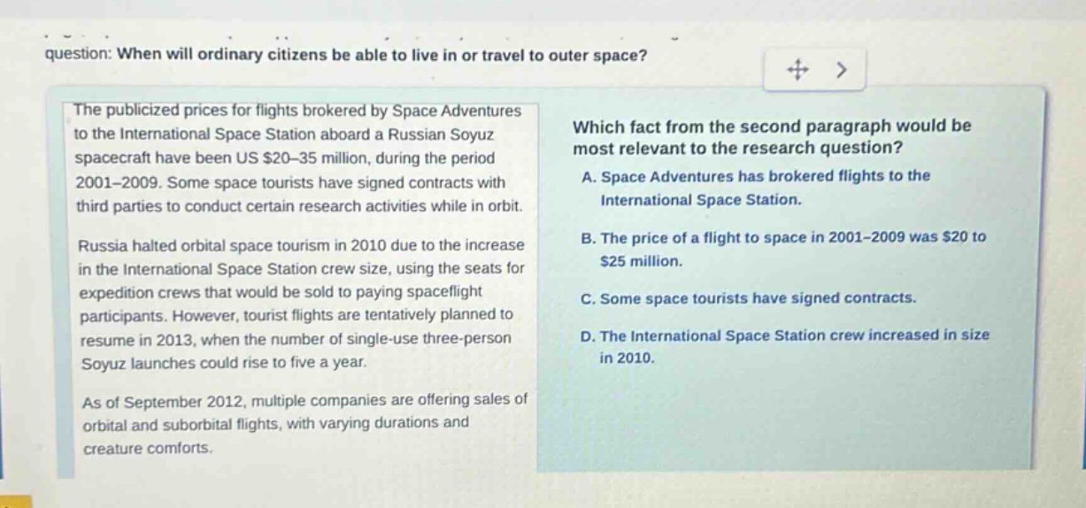 question: when will ordinary citizens be able to live in or travel to outer space? the publicized prices for flights brokered by space adventures to the international space station aboard a russian soyuz spacecraft have been us $20 - 35 million, during the period 2001 - 2009. some space tourists have signed contracts with third parties to conduct certain research activities while in orbit. russia halted orbital space tourism in 2010 due to the increase in the international space station crew size, using the seats for expedition crews that would be sold to paying spaceflight participants. however, tourist flights are tentatively planned to resume in 2013, when the number of single - use three - person soyuz launches could rise to five a year. as of september 2012, multiple companies are offering sales of orbital and suborbital flights, with varying durations and creature comforts. which fact from the second paragraph would be most relevant to the research question? a. space adventures has brokered flights to the international space station. b. the price of a flight to space in 2001 - 2009 was $20 to $25 million. c. some space tourists have signed contracts. d. the international space station crew increased in size in 2010.