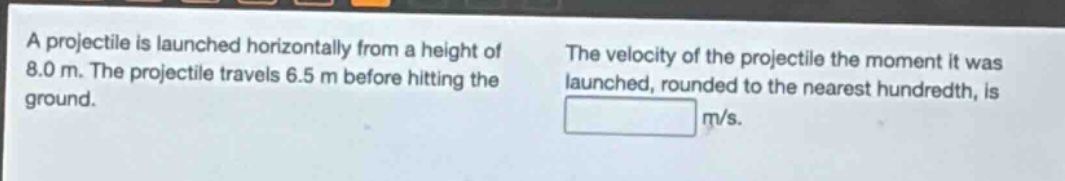 a projectile is launched horizontally from a height of 8.0 m. the projectile travels 6.5 m before hitting the ground. the velocity of the projectile the moment it was launched, rounded to the nearest hundredth, is m/s.