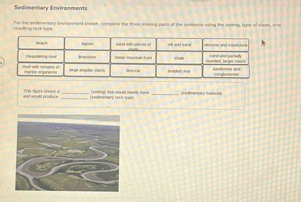 sedimentary environments for the sedimentary environment shown, complete the three missing parts of the sentence using the setting, type of clasts, and resulting rock type. beach lagoon sand with pieces of shells silt and sand siltstone and sandstone meandering river limestone steep mountain front shale sand and partially rounded, larger clasts mud with remains of marine organisms large angular clasts breccia braided river sandstone and conglomerate this figure shows a (setting) that would mostly have (sedimentary material) and would produce (sedimentary rock type).