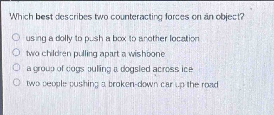 which best describes two counteracting forces on an object? using a dolly to push a box to another location two children pulling apart a wishbone a group of dogs pulling a dogsled across ice two people pushing a broken - down car up the road