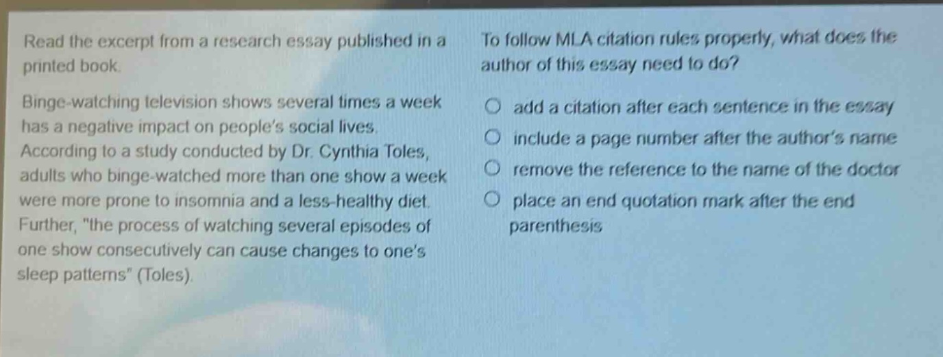 read the excerpt from a research essay published in a printed book. binge - watching television shows several times a week has a negative impact on people’s social lives. according to a study conducted by dr. cynthia toles, adults who binge - watched more than one show a week were more prone to insomnia and a less - healthy diet. further, \the process of watching several episodes of one show consecutively can cause changes to one’s sleep patterns\ (toles). to follow mla citation rules properly, what does the author of this essay need to do? add a citation after each sentence in the essay include a page number after the author’s name remove the reference to the name of the doctor place an end quotation mark after the end parenthesis