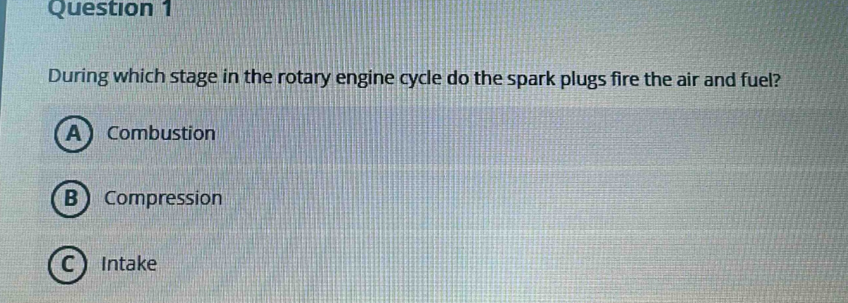 question 1\nduring which stage in the rotary engine cycle do the spark plugs fire the air and fuel?\na combustion\nb compression\nc intake