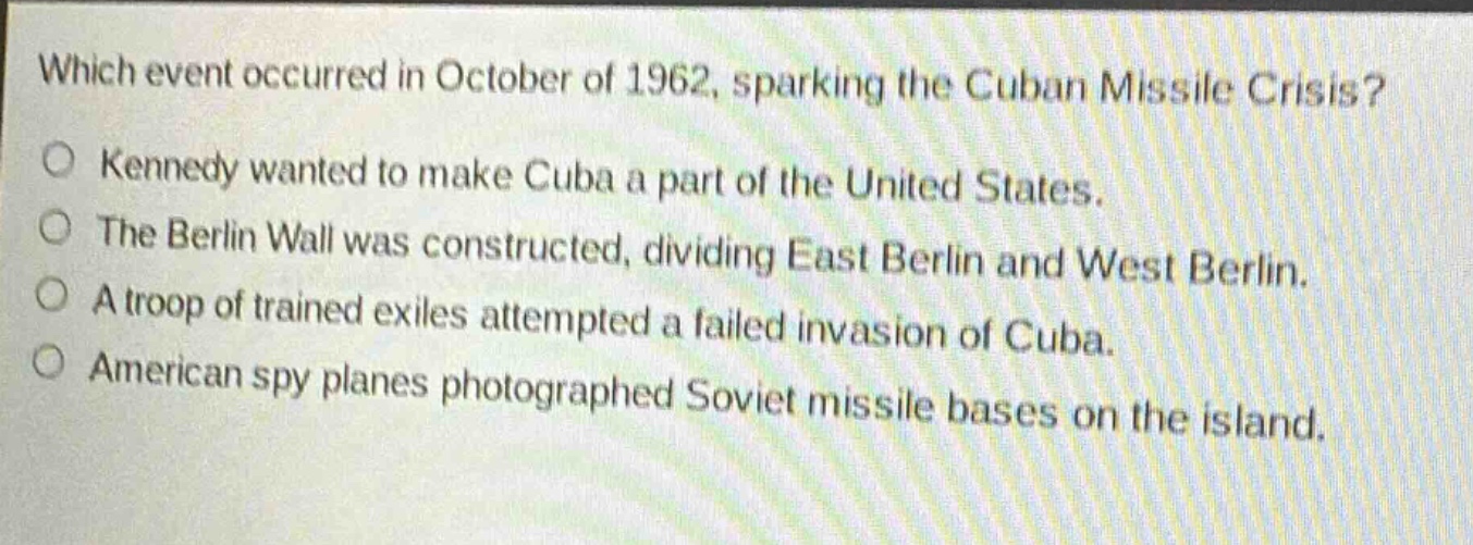 which event occurred in october of 1962, sparking the cuban missile crisis?\no kennedy wanted to make cuba a part of the united states.\no the berlin wall was constructed, dividing east berlin and west berlin.\no a troop of trained exiles attempted a failed invasion of cuba.\no american spy planes photographed soviet missile bases on the island.