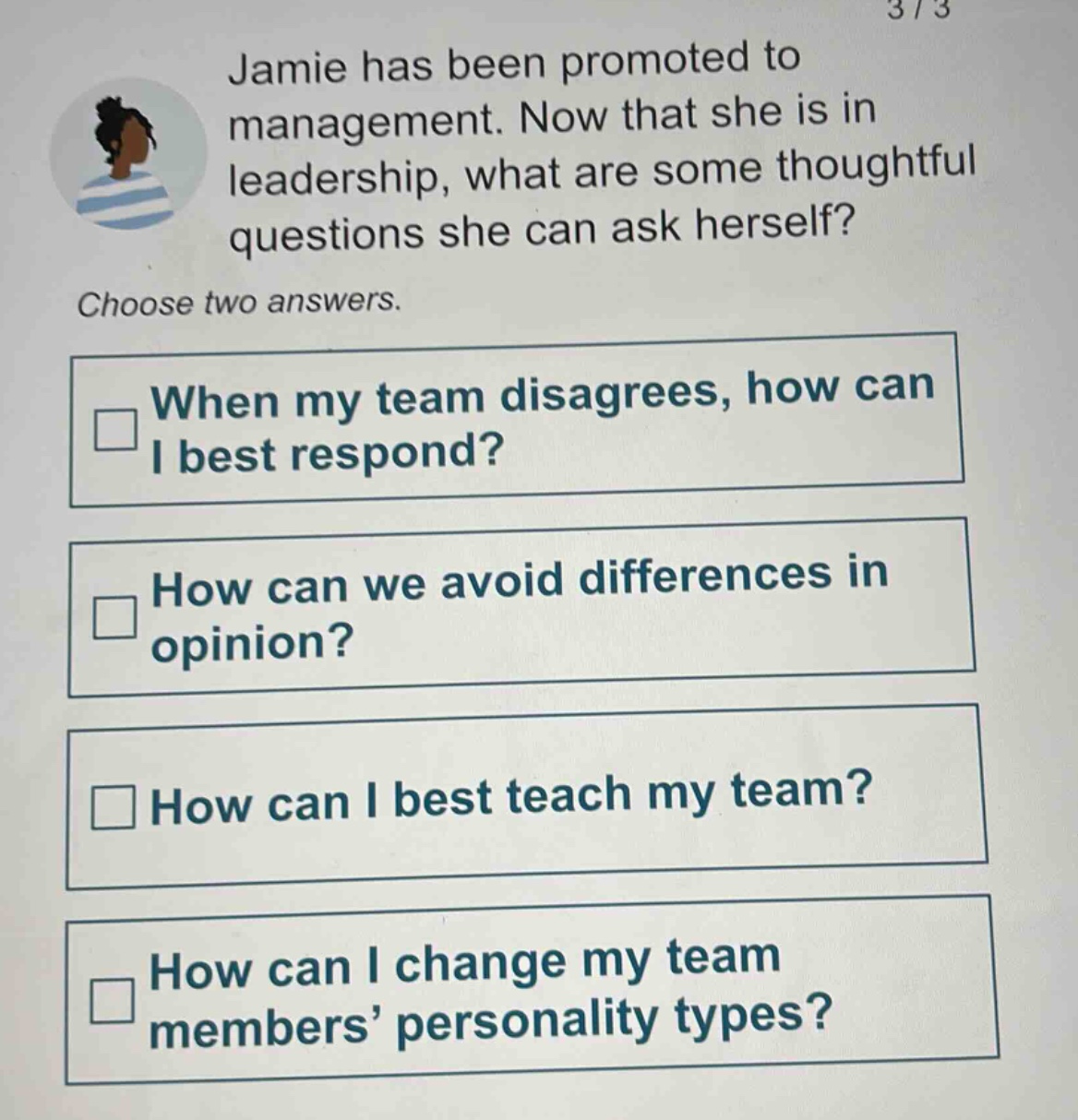 jamie has been promoted to management. now that she is in leadership, what are some thoughtful questions she can ask herself? choose two answers. when my team disagrees, how can i best respond? how can we avoid differences in opinion? how can i best teach my team? how can i change my team members’ personality types?