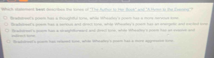 which statement best describes the tones of \the author to her book\ and \a hymn to the evening\?\nbradstreets poem has a thoughtful tone, while wheatleys poem has a more nervous tone.\nbradstreets poem has a serious and direct tone, while wheatleys poem has an energetic and excited tone.\nbradstreets poem has a straightforward and direct tone, while wheatleys poem has an evasive and indirect tone.\nbradstreets poem has relaxed tone, while wheatleys poem has a more aggressive tone.