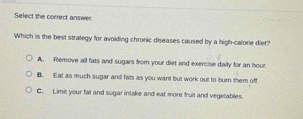 select the correct answer. which is the best strategy for avoiding chronic diseases caused by a high - calorie diet? a. remove all fats and sugars from your diet and exercise daily for an hour. b. eat as much sugar and fats as you want but work out to burn them off. c. limit your fat and sugar intake and eat more fruit and vegetables.
