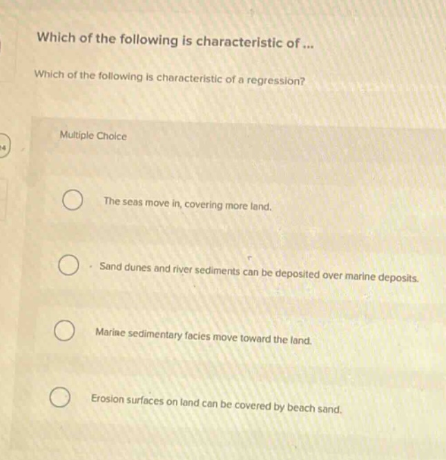 which of the following is characteristic of... which of the following is characteristic of a regression? multiple choice the seas move in, covering more land. sand dunes and river sediments can be deposited over marine deposits. marine sedimentary facies move toward the land. erosion surfaces on land can be covered by beach sand.