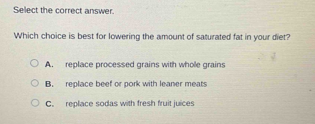 select the correct answer. which choice is best for lowering the amount of saturated fat in your diet? a. replace processed grains with whole grains b. replace beef or pork with leaner meats c. replace sodas with fresh fruit juices
