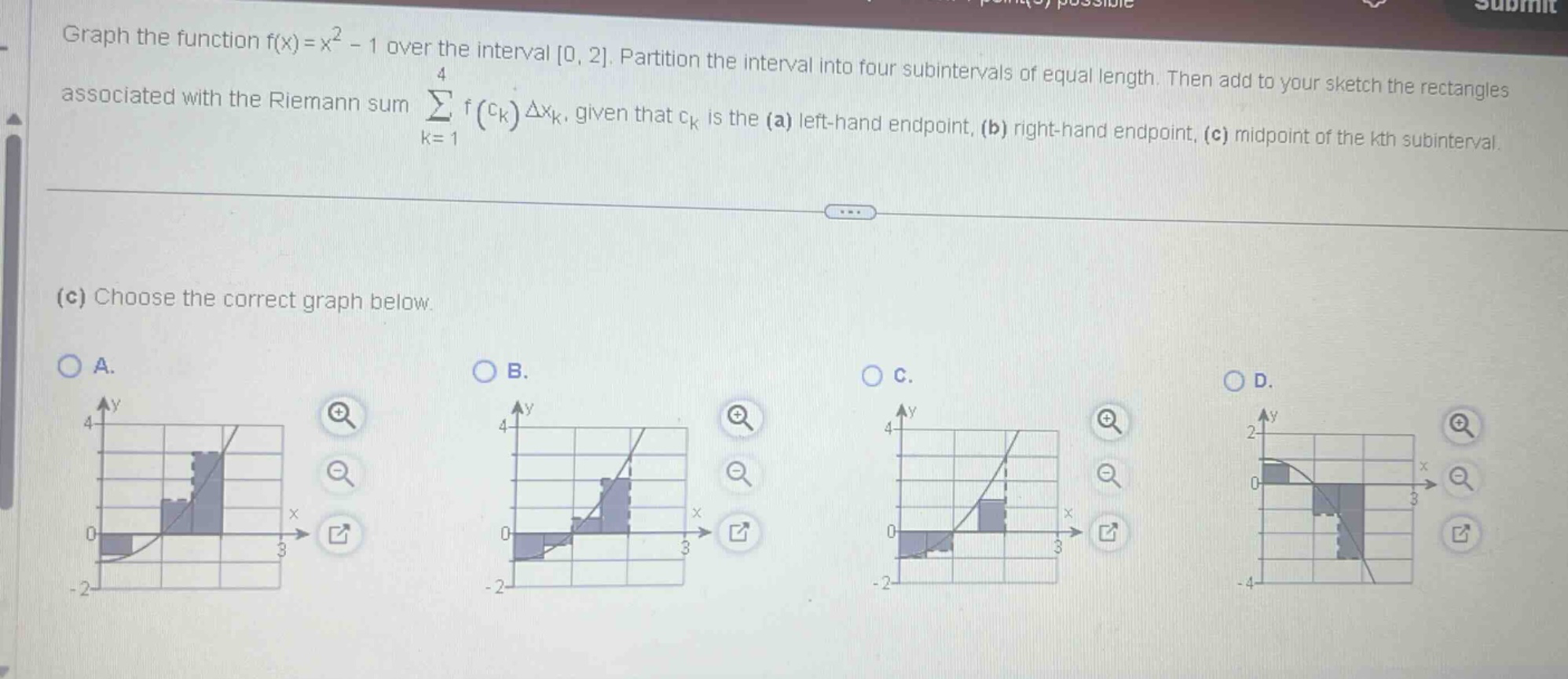 graph the function f(x)=x² - 1 over the interval 0, 2. partition the interval into four subintervals of equal length. then add to your sketch the rectangles associated with the riemann sum ∑ₖ₌₁⁴ f(cₖ)δxₖ, given that cₖ is the (a) left - hand endpoint, (b) right - hand endpoint, (c) midpoint of the kth subinterval. (c) choose the correct graph below. a. b. c. d.