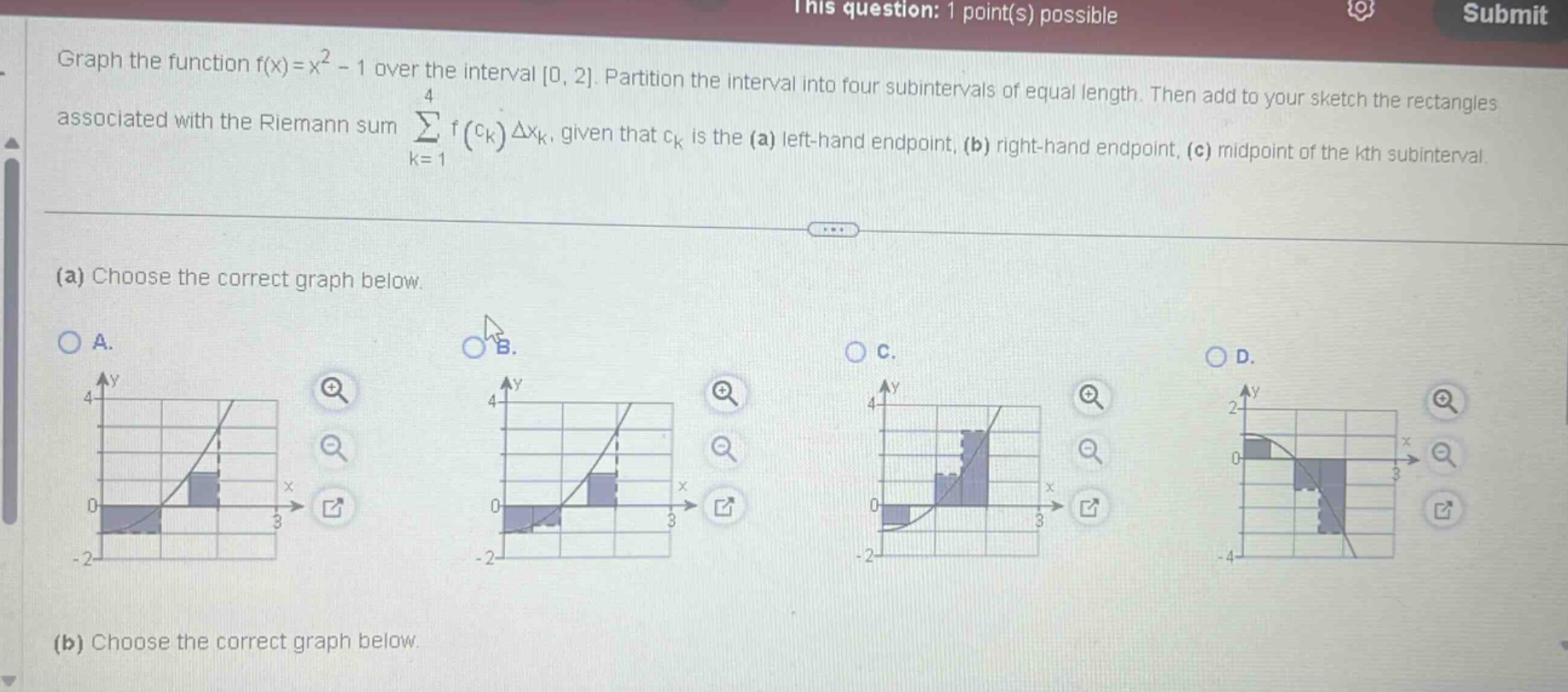 graph the function f(x)=x² - 1 over the interval 0, 2. partition the interval into four subintervals of equal length. then add to your sketch the rectangles associated with the riemann sum ∑ₖ₌₁⁴ f(cₖ)δxₖ, given that cₖ is the (a) left - hand endpoint, (b) right - hand endpoint, (c) midpoint of the kth subinterval. (a) choose the correct graph below. (b) choose the correct graph below.