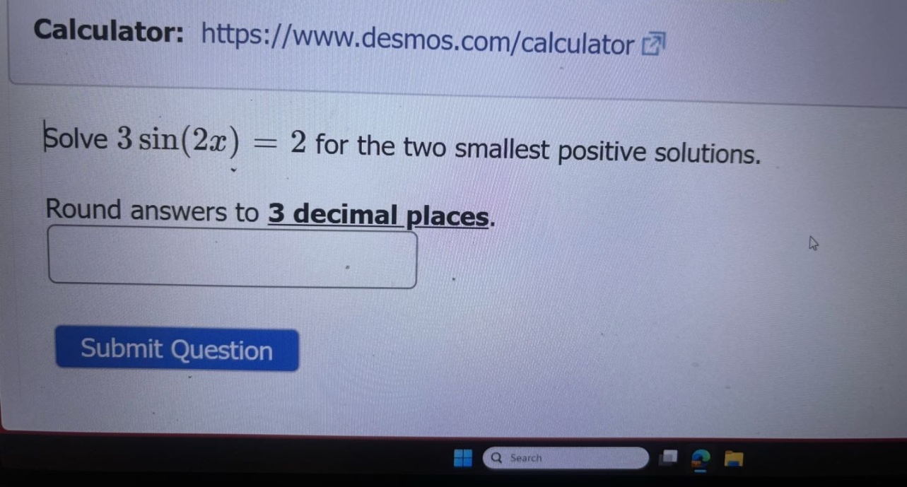 calculator: https://www.desmos.com/calculator solve 3 sin(2x) = 2 for the two smallest positive solutions. round answers to 3 decimal places. submit question