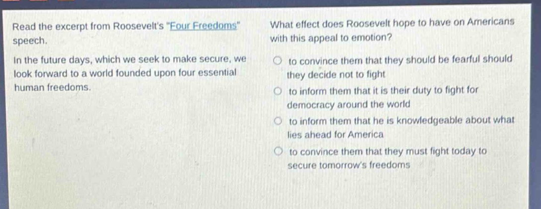 read the excerpt from roosevelts \four freedoms\ speech. in the future days, which we seek to make secure, we look forward to a world founded upon four essential human freedoms. what effect does roosevelt hope to have on americans with this appeal to emotion? to convince them that they should be fearful should they decide not to fight to inform them that it is their duty to fight for democracy around the world to inform them that he is knowledgeable about what lies ahead for america to convince them that they must fight today to secure tomorrows freedoms