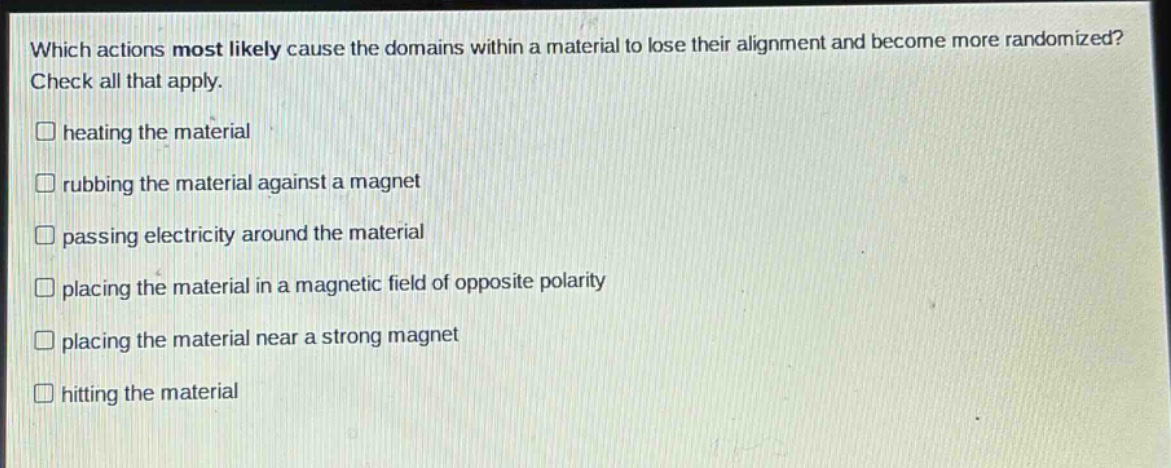 which actions most likely cause the domains within a material to lose their alignment and become more randomized? check all that apply. heating the material rubbing the material against a magnet passing electricity around the material placing the material in a magnetic field of opposite polarity placing the material near a strong magnet hitting the material