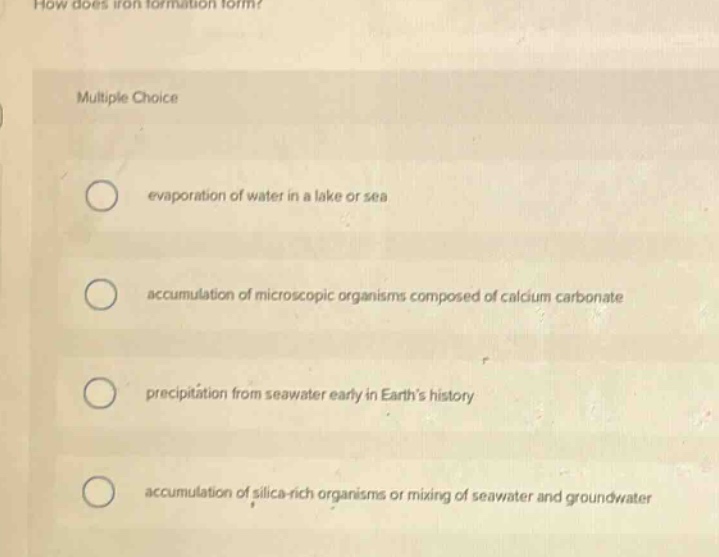 how does iron formation form? multiple choice evaporation of water in a lake or sea accumulation of microscopic organisms composed of calcium carbonate precipitation from seawater early in earths history accumulation of silica - rich organisms or mixing of seawater and groundwater
